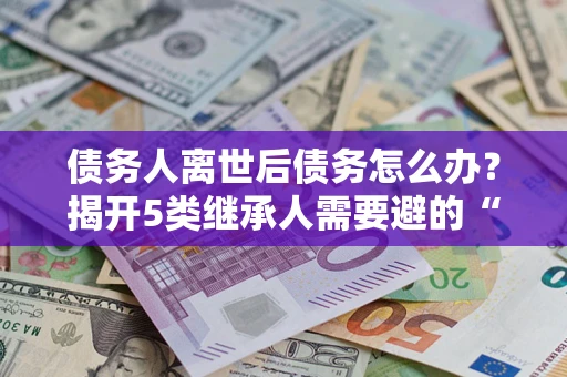 北京债务人离世后债务怎么办？揭开5类继承人需要避的“坑”