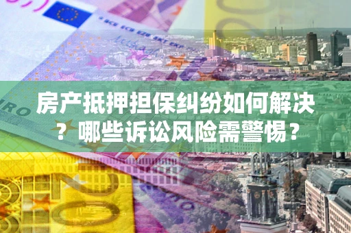 北京房产抵押担保纠纷如何解决？哪些诉讼风险需警惕？
